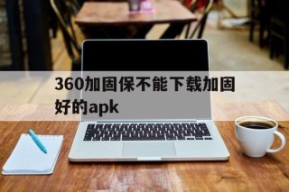 360加固保不能下载加固好的apk的简单介绍