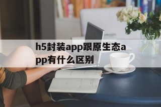 包含h5封装app跟原生态app有什么区别的词条