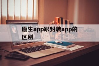 原生app跟封装app的区别的简单介绍