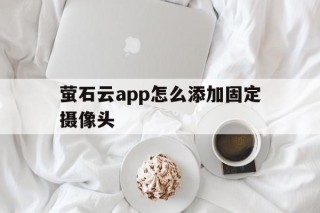 萤石云app怎么添加固定摄像头 - APK报毒处理平台-apk防红链接-防封链接-安卓过毒免杀-稳定不掉签名TG:@AICDN8