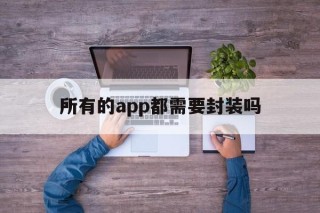 所有的app都需要封装吗 - APK报毒处理平台-apk防红链接-防封链接-安卓过毒免杀-稳定不掉签名TG:@AICDN8