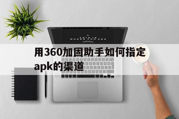 用360加固助手如何指定apk的渠道 - APK报毒处理平台-apk防红链接-防封链接-安卓过毒免杀-稳定不掉签名TG:@AICDN8  第1张