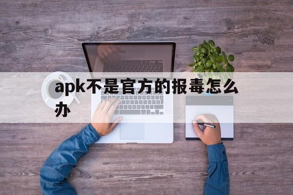 关于apk不是官方的报毒怎么办的信息  第1张