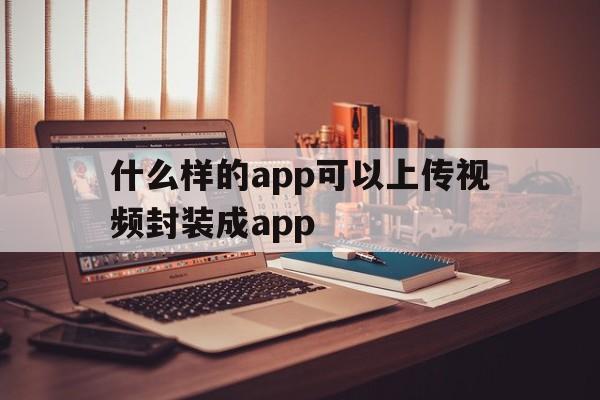 什么样的app可以上传视频封装成app的简单介绍  第1张