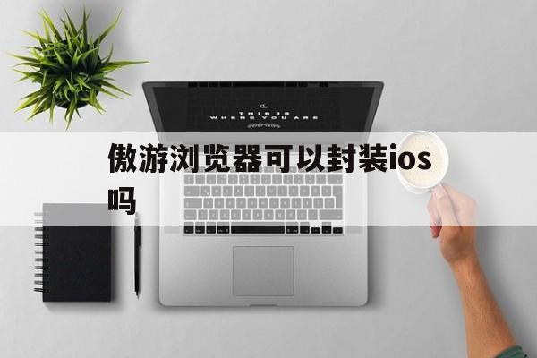 傲游浏览器可以封装ios吗 - APK报毒处理平台-apk防红链接-防封链接-安卓过毒免杀-稳定不掉签名TG:@AICDN8  第1张